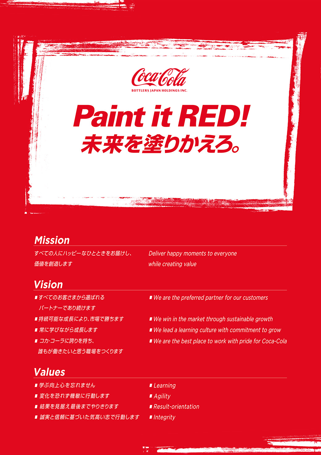 【Paint it RED!未来を塗りかえろ。】
				Mission: すべての人にハッピーなひとときをお届けし、価値を創造します。
				Vision: すべてのお客さまから選ばれるパートナーであり続けます / 持続可能な成長により、市場で勝ちます / 常に学びながら成長します / コカ・コーラに誇りを持ち、誰もが働きたいと思う職場をつくります
				Values: 学ぶ向上心を忘れません / 変化を恐れず機敏に行動します / 結果を見据え最後までやりきります / 誠実と信頼に基づいた気高い志で行動します