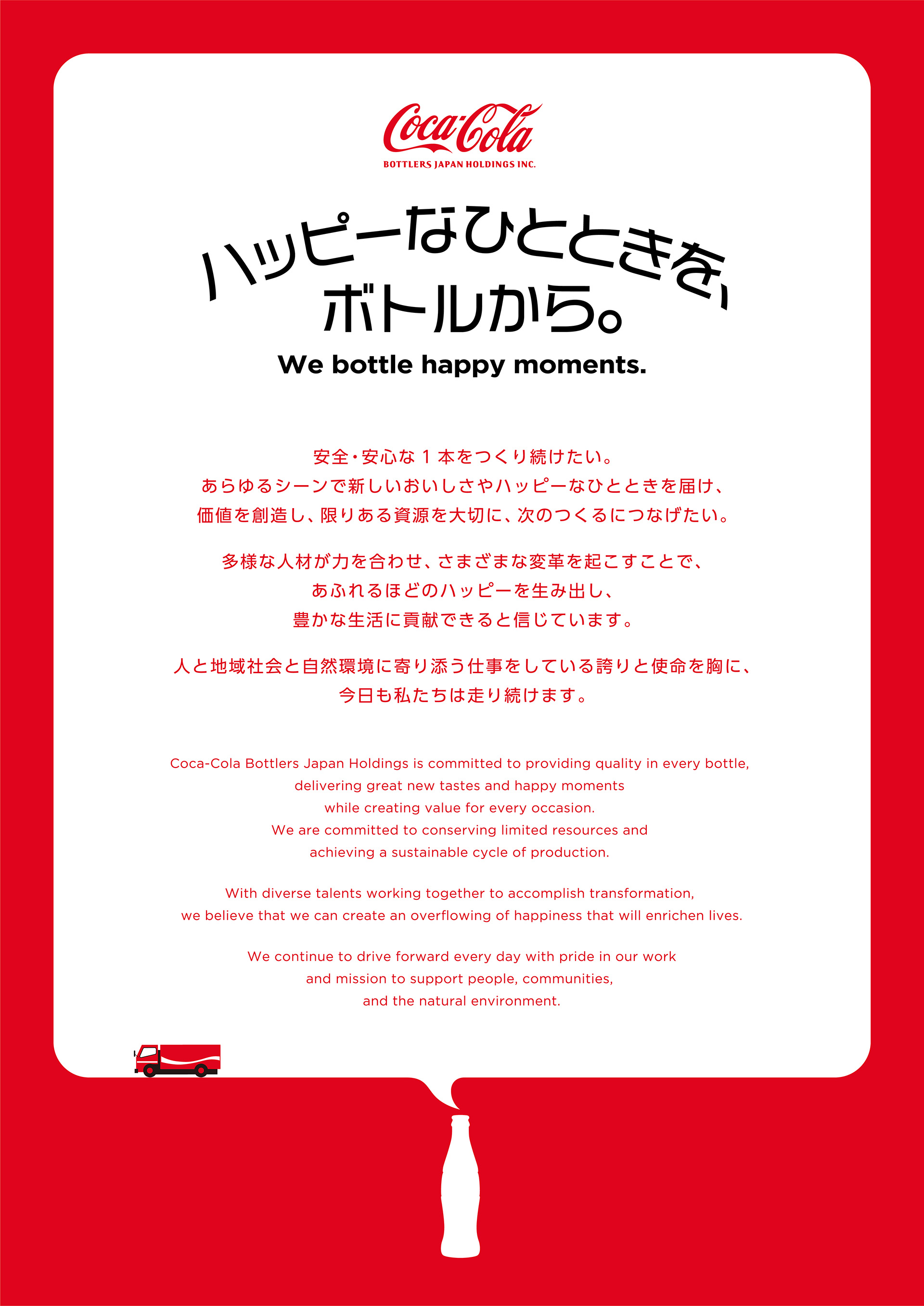 【ハッピーなひとときを、ボトルから。We bottle happy moments.】
				安全安心な1本をつくり続けたい。あらゆるシーンで新しいおいしさやハッピーなひとときを届け、価値を創造し、限りある資源を大切に、次のつくるにつなげたい。
				多様な人材が力を合わせ、さまざまな変革を起こすことで、あふれるほどのハッピーを生み出し、豊かな生活に貢献できると信じています。
				人と地域社会と自然環境に寄り添う仕事をしている誇りと使命を胸に、今日も私たちは走り続けます。