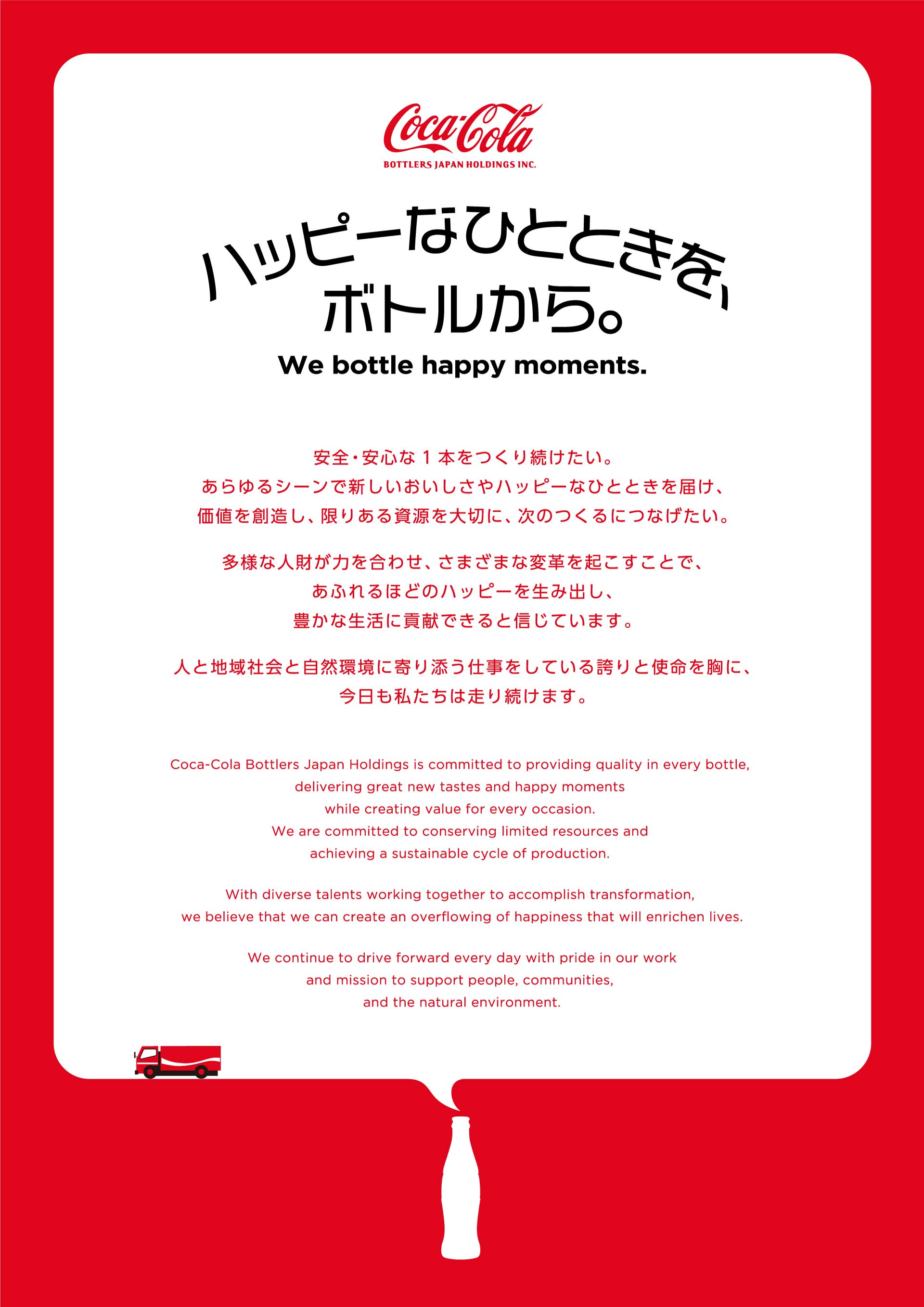 【ハッピーなひとときを、ボトルから。We bottle happy moments.】
				安全安心な1本をつくり続けたい。あらゆるシーンで新しいおいしさやハッピーなひとときを届け、価値を創造し、限りある資源を大切に、次のつくるにつなげたい。
				多様な人財が力を合わせ、さまざまな変革を起こすことで、あふれるほどのハッピーを生み出し、豊かな生活に貢献できると信じています。
				人と地域社会と自然環境に寄り添う仕事をしている誇りと使命を胸に、今日も私たちは走り続けます。